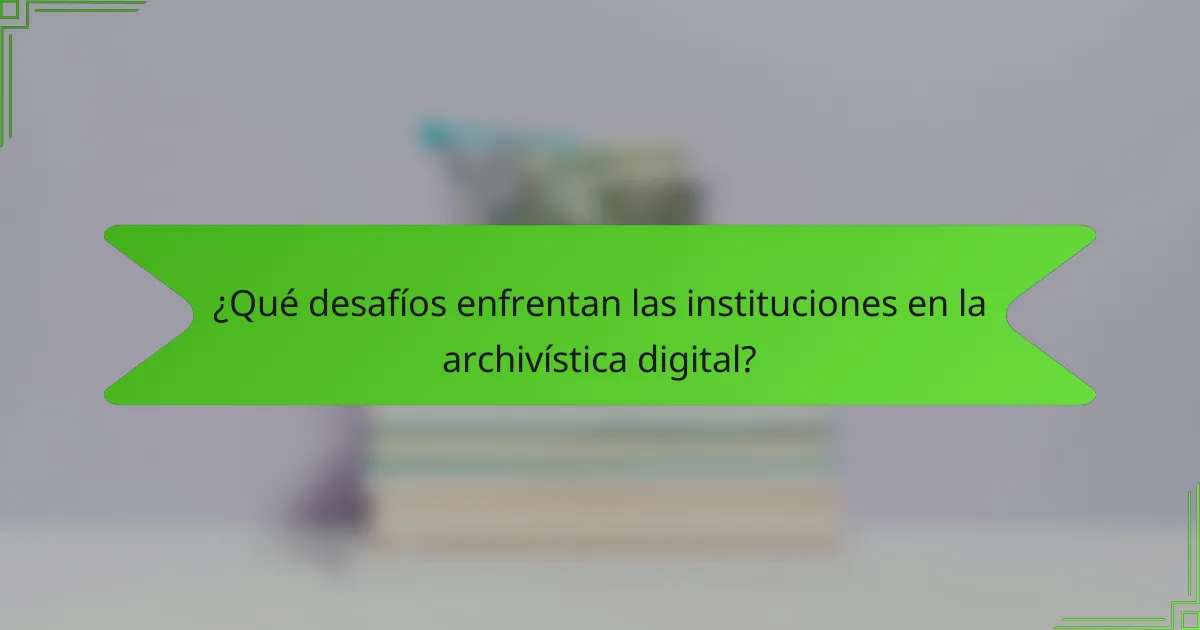 ¿Qué desafíos enfrentan las instituciones en la archivística digital?